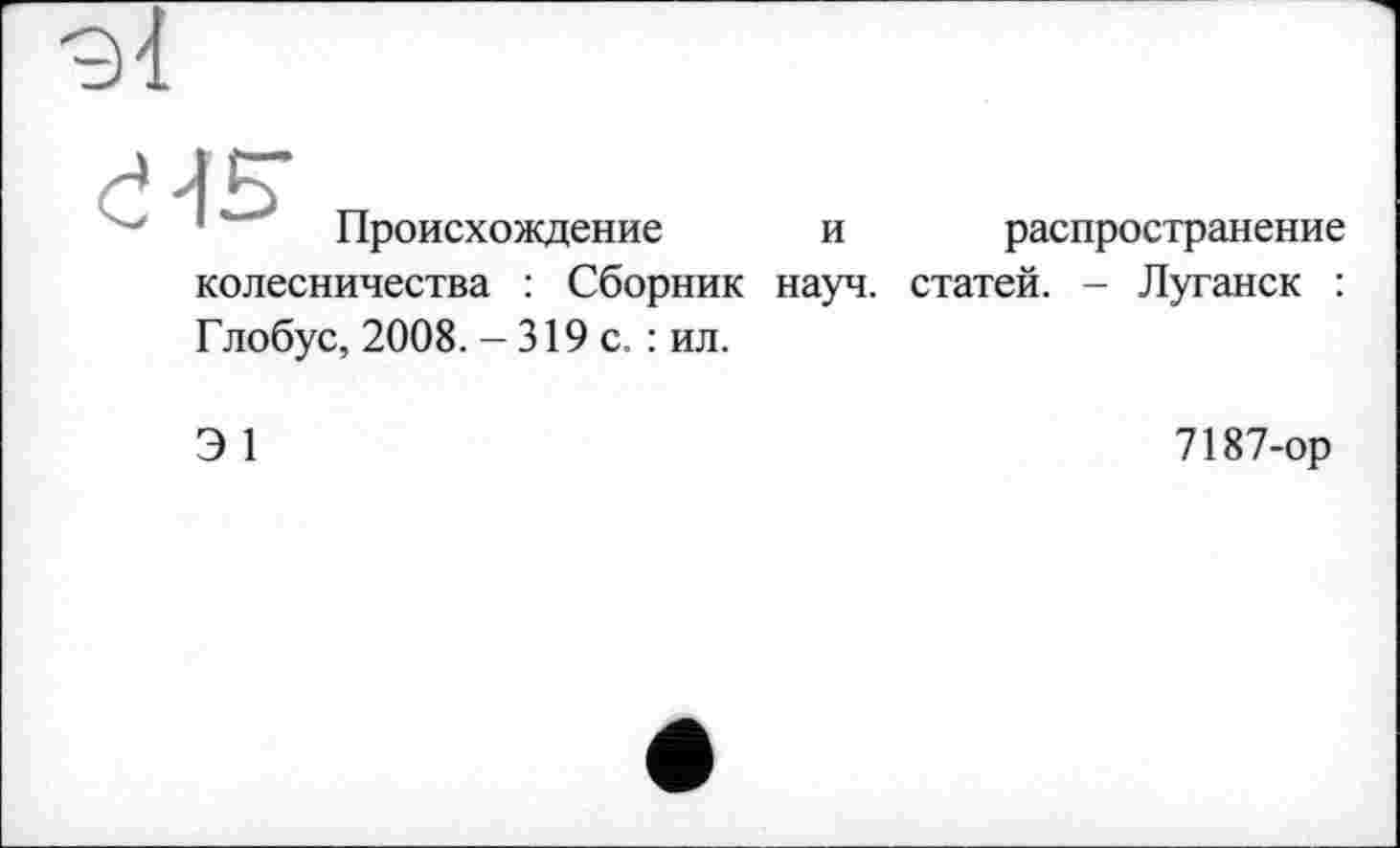 ﻿9І

Происхождение
распространение
и
колесничества : Сборник науч, статей. - Луганск : Глобус, 2008. - 319 с. : ил.
Э 1
7187-ор